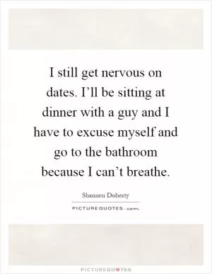 I still get nervous on dates. I’ll be sitting at dinner with a guy and I have to excuse myself and go to the bathroom because I can’t breathe Picture Quote #1