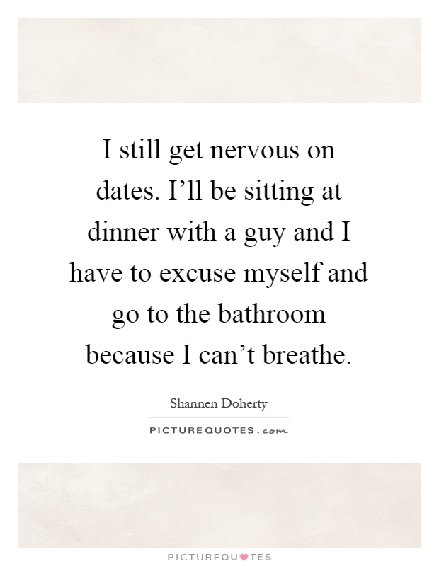 I still get nervous on dates. I'll be sitting at dinner with a guy and I have to excuse myself and go to the bathroom because I can't breathe Picture Quote #1