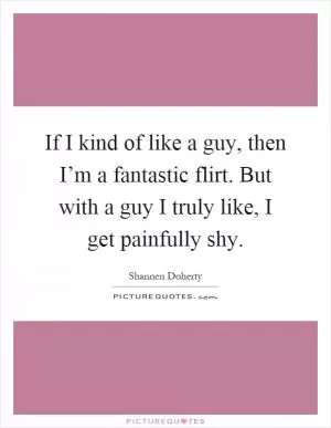 If I kind of like a guy, then I’m a fantastic flirt. But with a guy I truly like, I get painfully shy Picture Quote #1