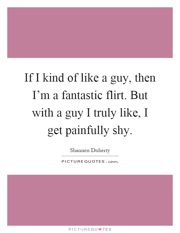 If I kind of like a guy, then I'm a fantastic flirt. But with a guy I truly like, I get painfully shy Picture Quote #1