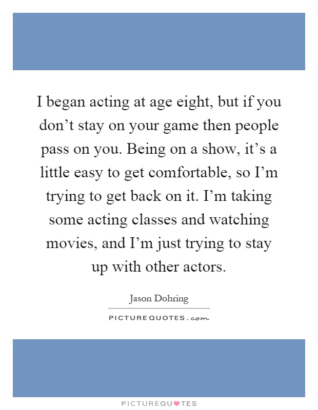 I began acting at age eight, but if you don't stay on your game then people pass on you. Being on a show, it's a little easy to get comfortable, so I'm trying to get back on it. I'm taking some acting classes and watching movies, and I'm just trying to stay up with other actors Picture Quote #1