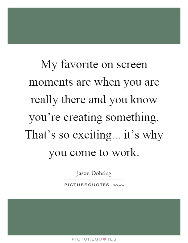 My favorite on screen moments are when you are really there and you know you're creating something. That's so exciting... it's why you come to work Picture Quote #1