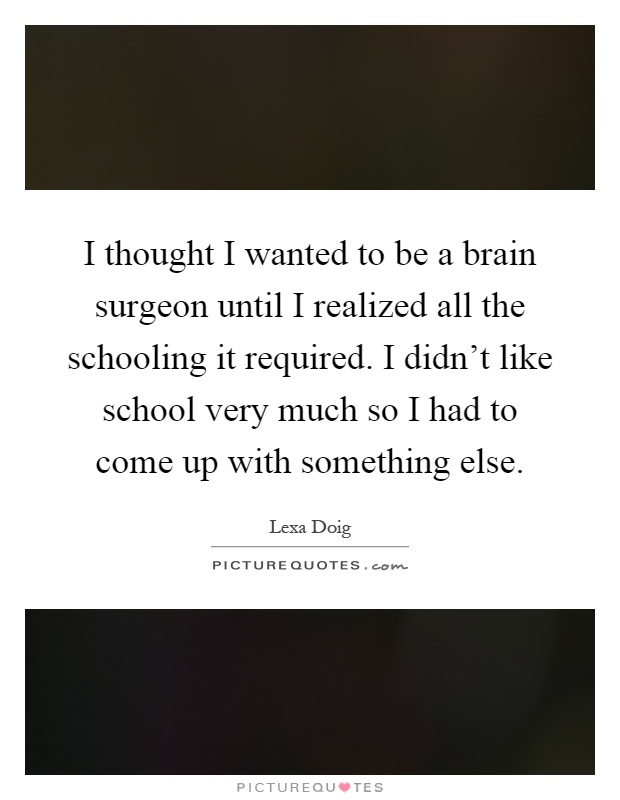 I thought I wanted to be a brain surgeon until I realized all the schooling it required. I didn't like school very much so I had to come up with something else Picture Quote #1