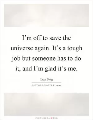I’m off to save the universe again. It’s a tough job but someone has to do it, and I’m glad it’s me Picture Quote #1