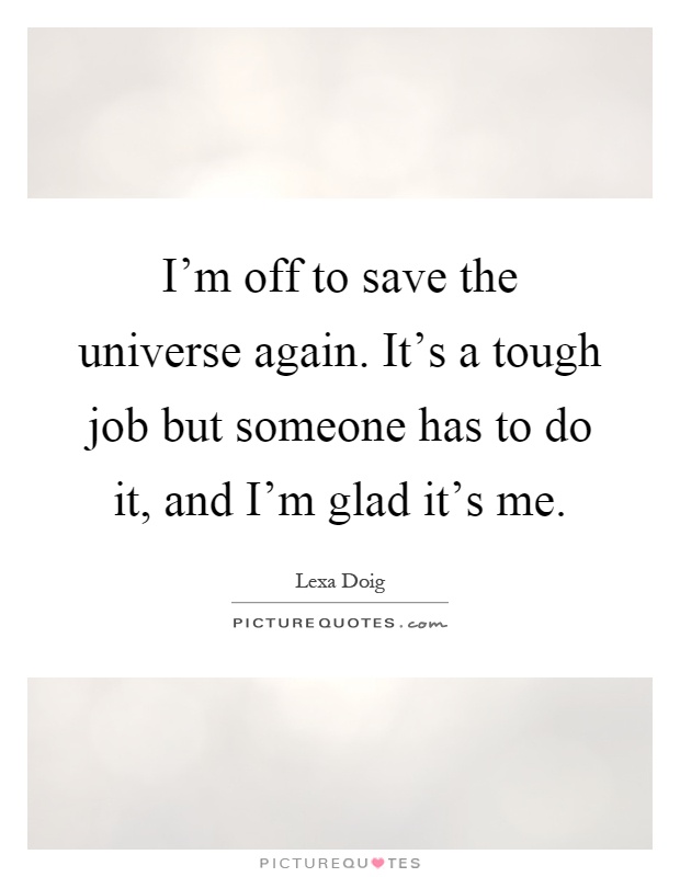 I'm off to save the universe again. It's a tough job but someone has to do it, and I'm glad it's me Picture Quote #1
