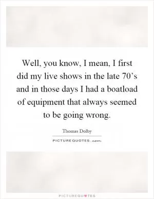 Well, you know, I mean, I first did my live shows in the late 70’s and in those days I had a boatload of equipment that always seemed to be going wrong Picture Quote #1