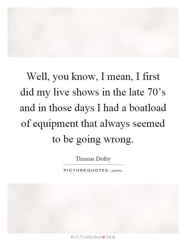 Well, you know, I mean, I first did my live shows in the late 70's and in those days I had a boatload of equipment that always seemed to be going wrong Picture Quote #1