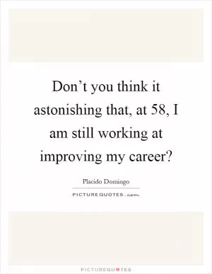 Don’t you think it astonishing that, at 58, I am still working at improving my career? Picture Quote #1