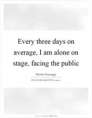 Every three days on average, I am alone on stage, facing the public Picture Quote #1
