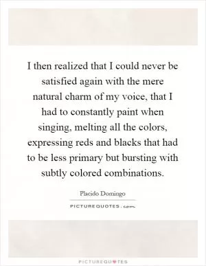 I then realized that I could never be satisfied again with the mere natural charm of my voice, that I had to constantly paint when singing, melting all the colors, expressing reds and blacks that had to be less primary but bursting with subtly colored combinations Picture Quote #1
