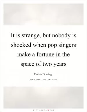 It is strange, but nobody is shocked when pop singers make a fortune in the space of two years Picture Quote #1