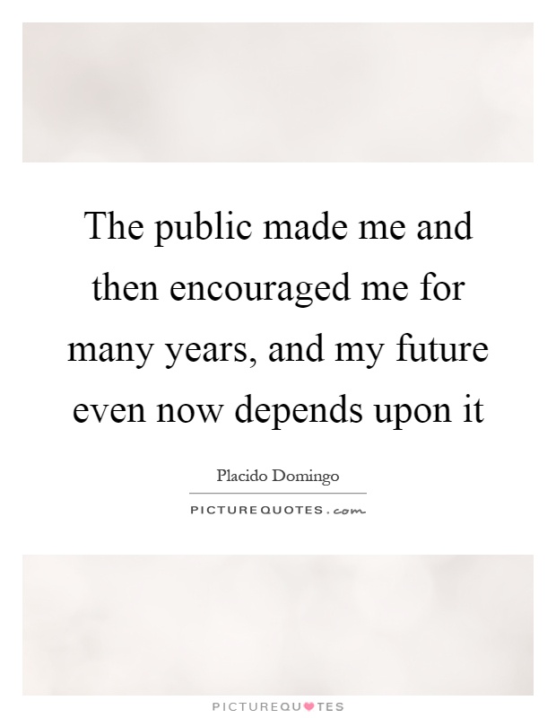 The public made me and then encouraged me for many years, and my future even now depends upon it Picture Quote #1