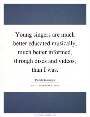 Young singers are much better educated musically, much better informed, through discs and videos, than I was Picture Quote #1
