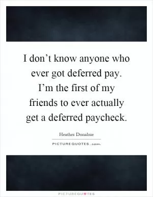 I don’t know anyone who ever got deferred pay. I’m the first of my friends to ever actually get a deferred paycheck Picture Quote #1