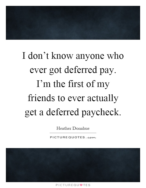 I don't know anyone who ever got deferred pay. I'm the first of my friends to ever actually get a deferred paycheck Picture Quote #1