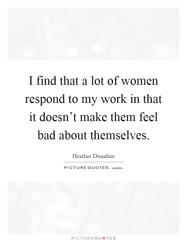 I find that a lot of women respond to my work in that it doesn't make them feel bad about themselves Picture Quote #1