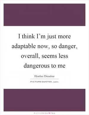 I think I’m just more adaptable now, so danger, overall, seems less dangerous to me Picture Quote #1