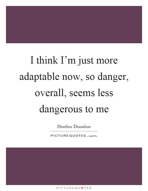 I think I'm just more adaptable now, so danger, overall, seems less dangerous to me Picture Quote #1