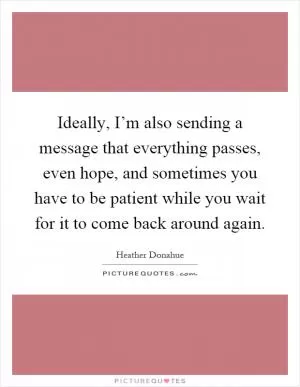 Ideally, I’m also sending a message that everything passes, even hope, and sometimes you have to be patient while you wait for it to come back around again Picture Quote #1