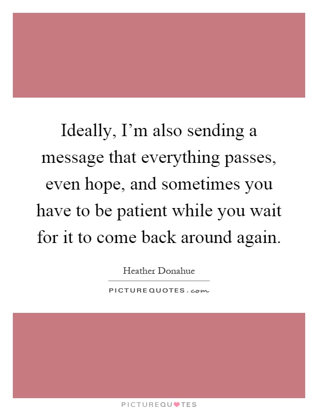 Ideally, I'm also sending a message that everything passes, even hope, and sometimes you have to be patient while you wait for it to come back around again Picture Quote #1