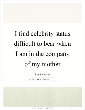 I find celebrity status difficult to bear when I am in the company of my mother Picture Quote #1