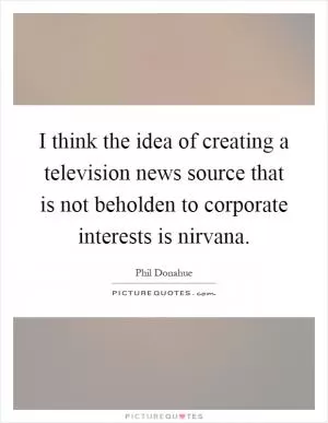 I think the idea of creating a television news source that is not beholden to corporate interests is nirvana Picture Quote #1