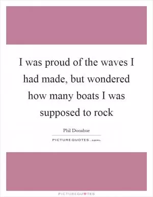 I was proud of the waves I had made, but wondered how many boats I was supposed to rock Picture Quote #1
