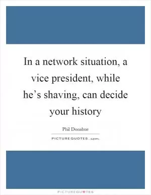 In a network situation, a vice president, while he’s shaving, can decide your history Picture Quote #1