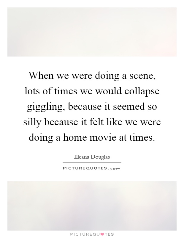 When we were doing a scene, lots of times we would collapse giggling, because it seemed so silly because it felt like we were doing a home movie at times Picture Quote #1