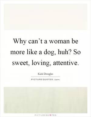 Why can’t a woman be more like a dog, huh? So sweet, loving, attentive Picture Quote #1