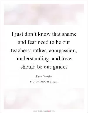I just don’t know that shame and fear need to be our teachers; rather, compassion, understanding, and love should be our guides Picture Quote #1