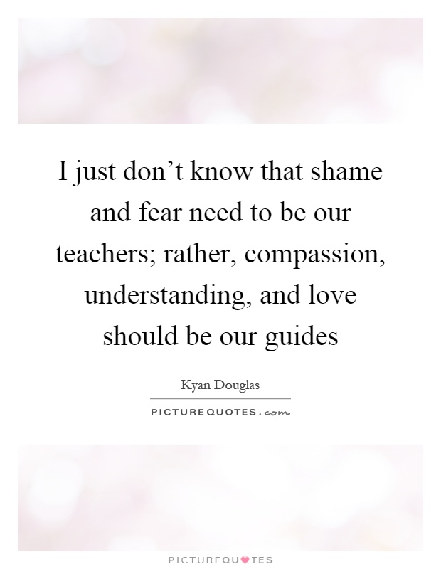 I just don't know that shame and fear need to be our teachers; rather, compassion, understanding, and love should be our guides Picture Quote #1