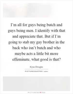 I’m all for guys being butch and guys being men. I identify with that and appreciate that. But if I’m going to stab my gay brother in the back who isn’t butch and who maybe acts a little bit more effeminate, what good is that? Picture Quote #1