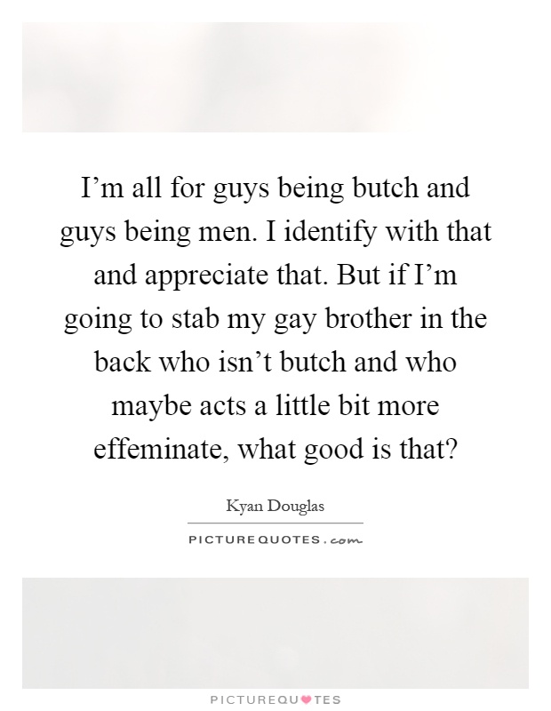 I'm all for guys being butch and guys being men. I identify with that and appreciate that. But if I'm going to stab my gay brother in the back who isn't butch and who maybe acts a little bit more effeminate, what good is that? Picture Quote #1