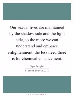 Our sexual lives are maintained by the shadow side and the light side, so the more we can understand and embrace enlightenment, the less need there is for chemical enhancement Picture Quote #1