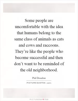 Some people are uncomfortable with the idea that humans belong to the same class of animals as cats and cows and raccoons. They’re like the people who become successful and then don’t want to be reminded of the old neighborhood Picture Quote #1