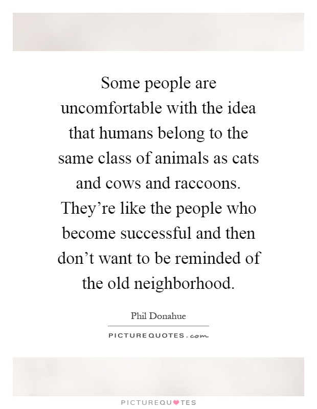Some people are uncomfortable with the idea that humans belong to the same class of animals as cats and cows and raccoons. They're like the people who become successful and then don't want to be reminded of the old neighborhood Picture Quote #1