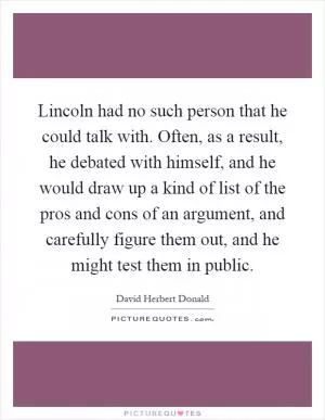Lincoln had no such person that he could talk with. Often, as a result, he debated with himself, and he would draw up a kind of list of the pros and cons of an argument, and carefully figure them out, and he might test them in public Picture Quote #1