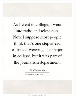 As I went to college, I went into radio and television. Now I suppose most people think that’s one step ahead of basket weaving as a major in college, but it was part of the journalism department Picture Quote #1