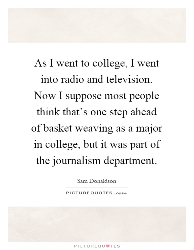 As I went to college, I went into radio and television. Now I suppose most people think that's one step ahead of basket weaving as a major in college, but it was part of the journalism department Picture Quote #1