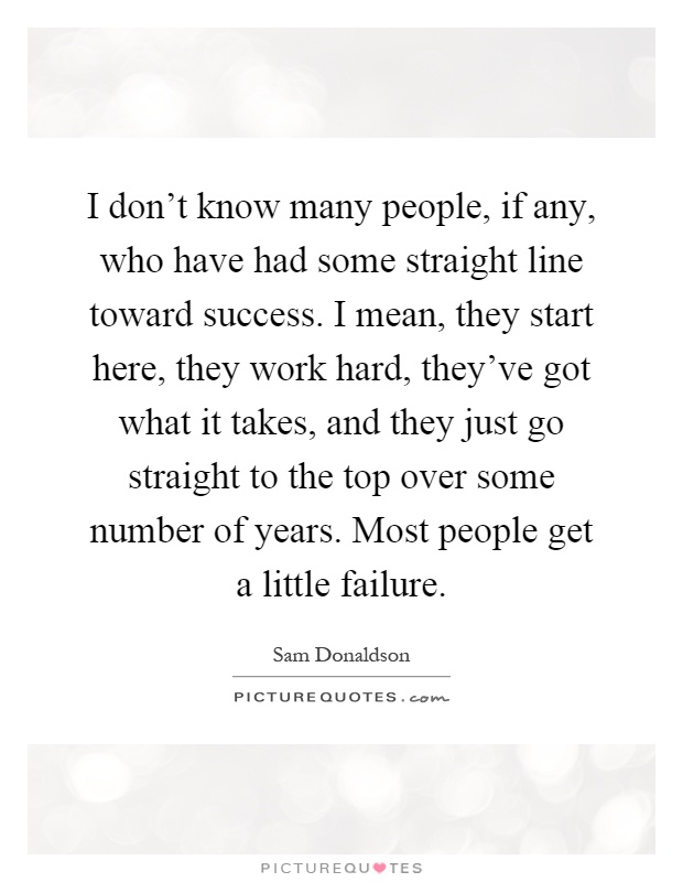 I don't know many people, if any, who have had some straight line toward success. I mean, they start here, they work hard, they've got what it takes, and they just go straight to the top over some number of years. Most people get a little failure Picture Quote #1