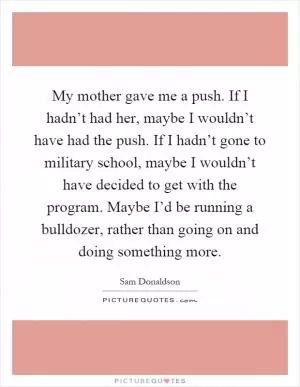My mother gave me a push. If I hadn’t had her, maybe I wouldn’t have had the push. If I hadn’t gone to military school, maybe I wouldn’t have decided to get with the program. Maybe I’d be running a bulldozer, rather than going on and doing something more Picture Quote #1