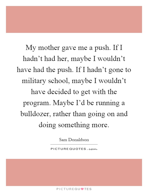 My mother gave me a push. If I hadn't had her, maybe I wouldn't have had the push. If I hadn't gone to military school, maybe I wouldn't have decided to get with the program. Maybe I'd be running a bulldozer, rather than going on and doing something more Picture Quote #1