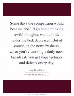 Some days the competition would beat me and I’d go home thinking awful thoughts, want to hide under the bed, depressed. But of course, in the news business, when you’re working a daily news broadcast, you get your victories and defeats every day Picture Quote #1