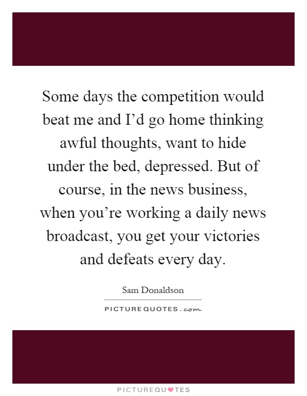 Some days the competition would beat me and I'd go home thinking awful thoughts, want to hide under the bed, depressed. But of course, in the news business, when you're working a daily news broadcast, you get your victories and defeats every day Picture Quote #1