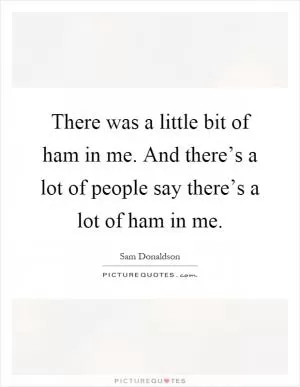 There was a little bit of ham in me. And there’s a lot of people say there’s a lot of ham in me Picture Quote #1