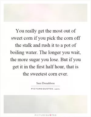 You really get the most out of sweet corn if you pick the corn off the stalk and rush it to a pot of boiling water. The longer you wait, the more sugar you lose. But if you get it in the first half hour, that is the sweetest corn ever Picture Quote #1
