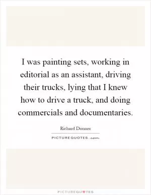 I was painting sets, working in editorial as an assistant, driving their trucks, lying that I knew how to drive a truck, and doing commercials and documentaries Picture Quote #1