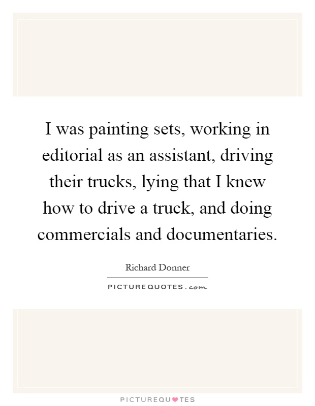 I was painting sets, working in editorial as an assistant, driving their trucks, lying that I knew how to drive a truck, and doing commercials and documentaries Picture Quote #1