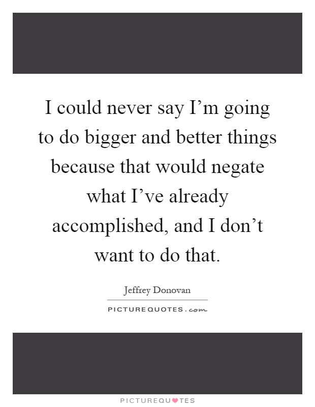 I could never say I'm going to do bigger and better things because that would negate what I've already accomplished, and I don't want to do that Picture Quote #1